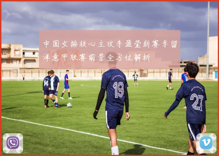 中国女排核心主攻李盈莹新赛季留洋意甲联赛前景全方位解析