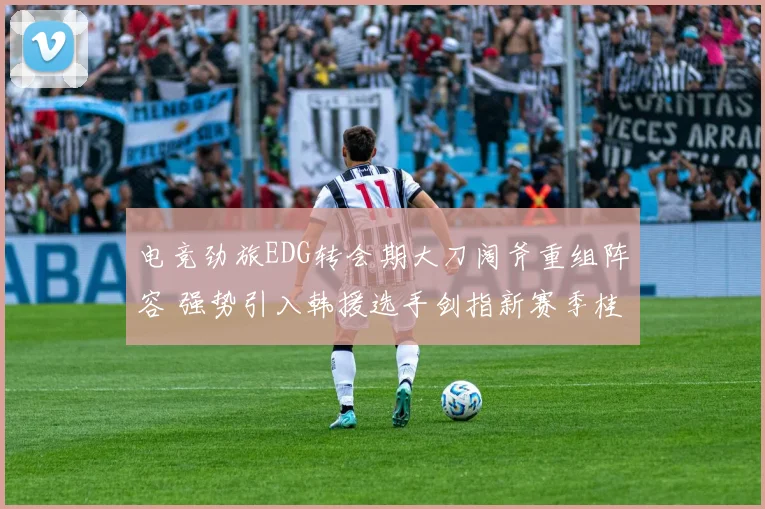 电竞劲旅EDG转会期大刀阔斧重组阵容 强势引入韩援选手剑指新赛季桂冠