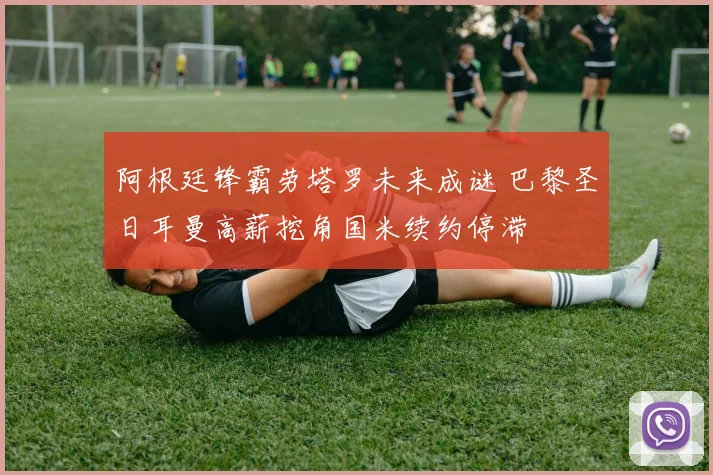 阿根廷锋霸劳塔罗未来成谜 巴黎圣日耳曼高薪挖角国米续约停滞
