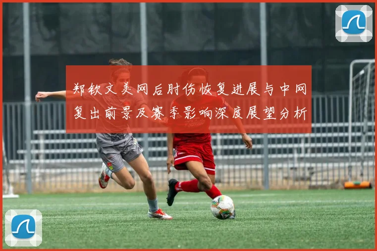 郑钦文美网后肘伤恢复进展与中网复出前景及赛季影响深度展望分析