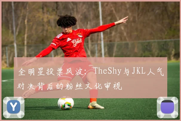 全明星投票风波：TheShy与JKL人气对决背后的粉丝文化审视