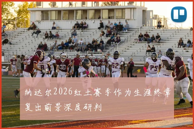 纳达尔2026红土赛季作为生涯终章复出前景深度研判