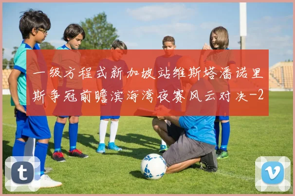 一级方程式新加坡站维斯塔潘诺里斯争冠前瞻滨海湾夜赛风云对决