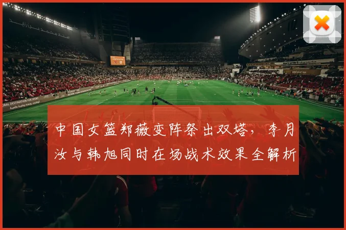 中国女篮郑薇变阵祭出双塔,李月汝与韩旭同时在场战术效果全解析