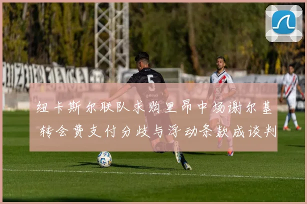 纽卡斯尔联队求购里昂中场谢尔基 转会费支付分歧与浮动条款成谈判难点