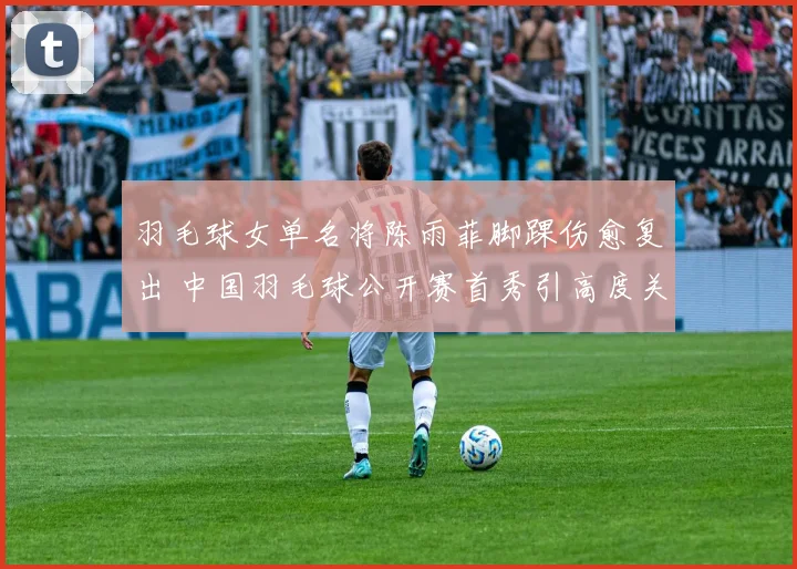 羽毛球女单名将陈雨菲脚踝伤愈复出 中国羽毛球公开赛首秀引高度关注