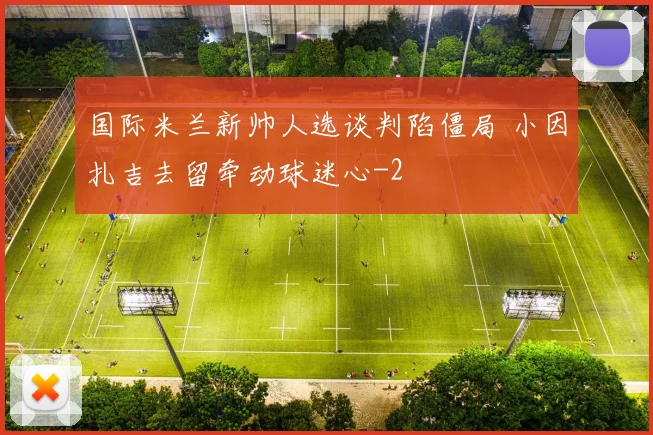 国际米兰新帅人选谈判陷僵局 小因扎吉去留牵动球迷心