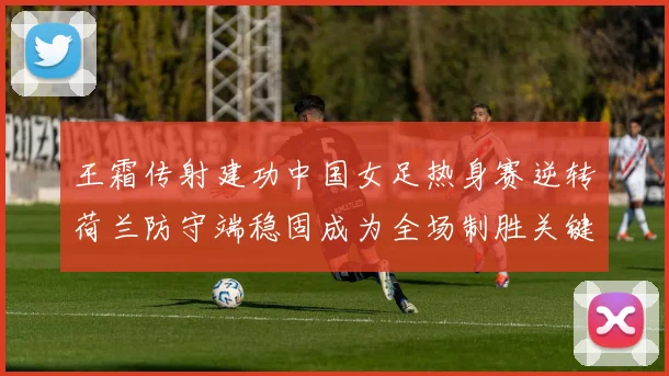 王霜传射建功中国女足热身赛逆转荷兰防守端稳固成为全场制胜关键