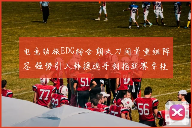 电竞劲旅EDG转会期大刀阔斧重组阵容 强势引入韩援选手剑指新赛季桂冠