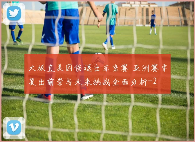 大坂直美因伤退出东京赛 亚洲赛季复出前景与未来挑战全面分析