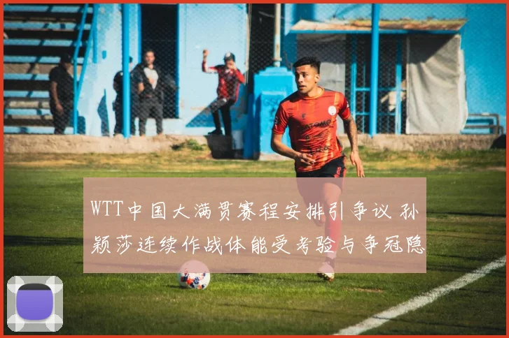 WTT中国大满贯赛程安排引争议 孙颖莎连续作战体能受考验与争冠隐忧
