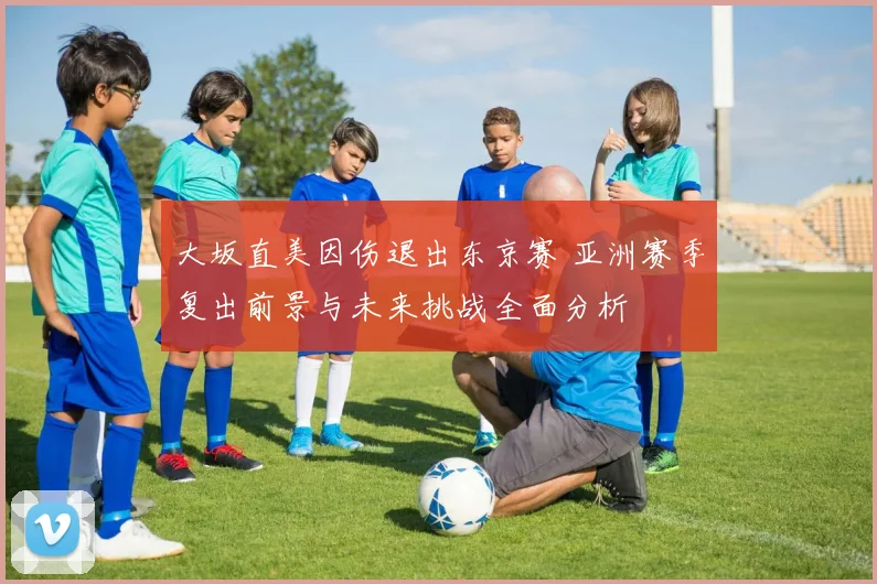 大坂直美因伤退出东京赛 亚洲赛季复出前景与未来挑战全面分析