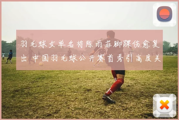 羽毛球女单名将陈雨菲脚踝伤愈复出 中国羽毛球公开赛首秀引高度关注