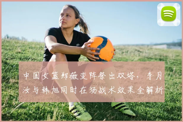 中国女篮郑薇变阵祭出双塔，李月汝与韩旭同时在场战术效果全解析