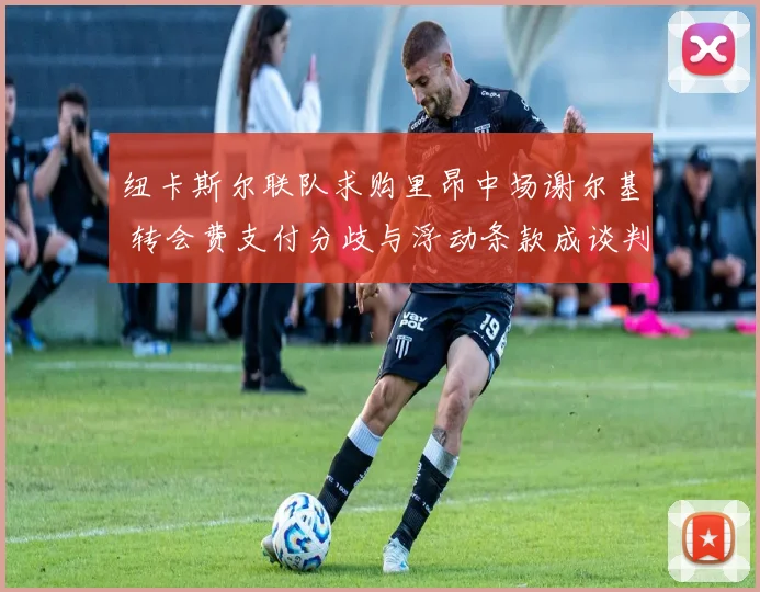 纽卡斯尔联队求购里昂中场谢尔基 转会费支付分歧与浮动条款成谈判难点
